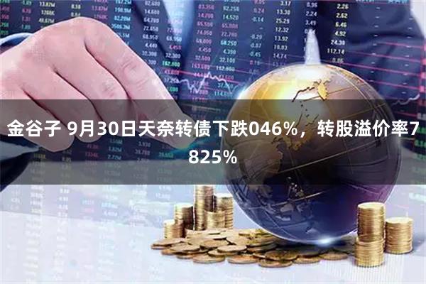 金谷子 9月30日天奈转债下跌046%，转股溢价率7825%