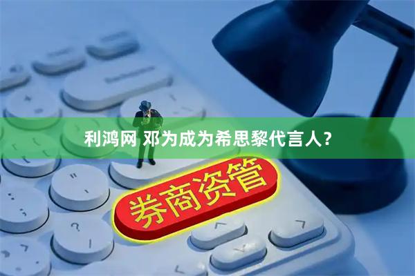 利鸿网 邓为成为希思黎代言人？
