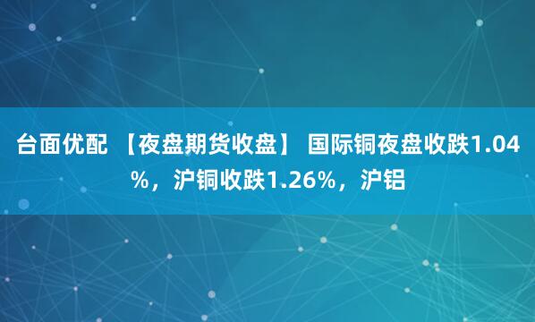 台面优配 【夜盘期货收盘】 国际铜夜盘收跌1.04%，沪铜收跌1.26%，沪铝