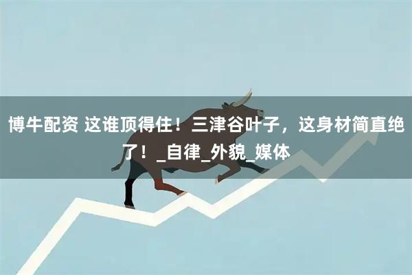 博牛配资 这谁顶得住！三津谷叶子，这身材简直绝了！_自律_外貌_媒体