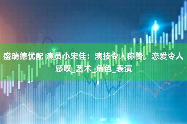 盛瑞德优配 演员小宋佳:演技令人称赞,恋爱令人感叹_艺术_角色_表演