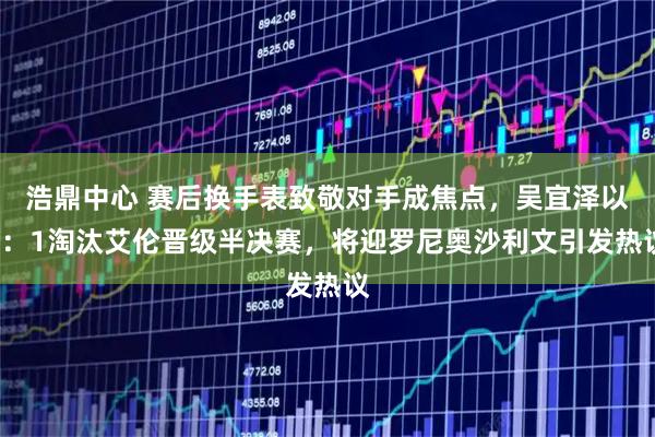 浩鼎中心 赛后换手表致敬对手成焦点，吴宜泽以5：1淘汰艾伦晋级半决赛，将迎罗尼奥沙利文引发热议