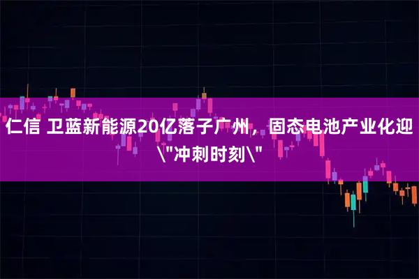 仁信 卫蓝新能源20亿落子广州，固态电池产业化迎