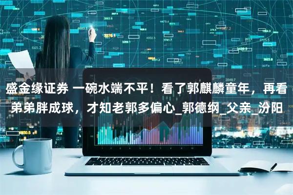 盛金缘证券 一碗水端不平!看了郭麒麟童年,再看弟弟胖成球,才知老郭多偏心_郭德纲_父亲_汾阳