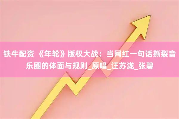 铁牛配资 《年轮》版权大战：当网红一句话撕裂音乐圈的体面与规则_原唱_汪苏泷_张碧