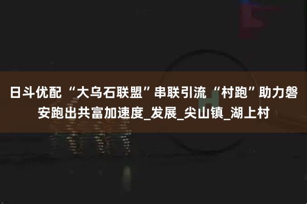 日斗优配 “大乌石联盟”串联引流 “村跑”助力磐安跑出共富加速度_发展_尖山镇_湖上村