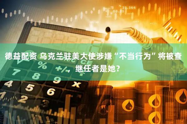 德益配资 乌克兰驻美大使涉嫌“不当行为”将被查，继任者是她？